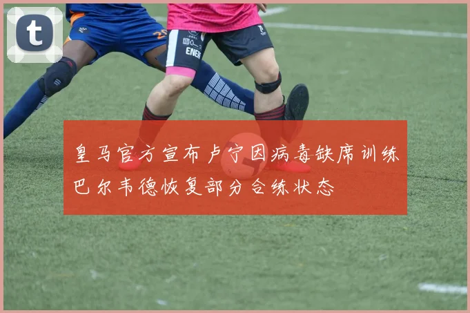 皇马官方宣布卢宁因病毒缺席训练巴尔韦德恢复部分合练状态