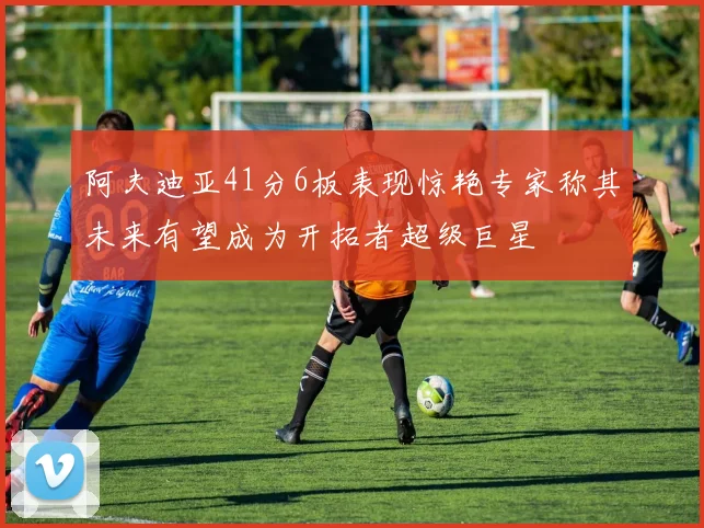 阿夫迪亚41分6板表现惊艳专家称其未来有望成为开拓者超级巨星