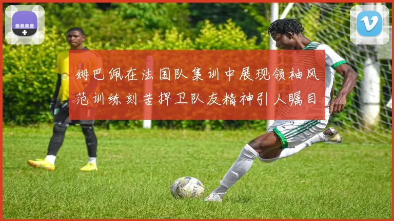 姆巴佩在法国队集训中展现领袖风范训练刻苦捍卫队友精神引人瞩目