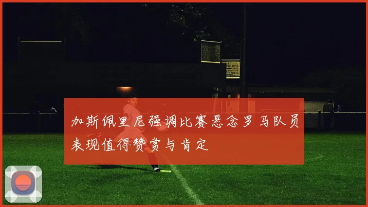 加斯佩里尼强调比赛悬念罗马队员表现值得赞赏与肯定