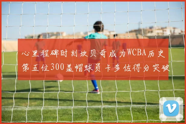 心里程碑时刻坎贝奇成为WCBA历史第五位300盖帽球员卡多佐得分突破1000大关