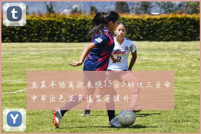 克莱半场高效表现15分5助攻三分命中率出色正负值显著提升