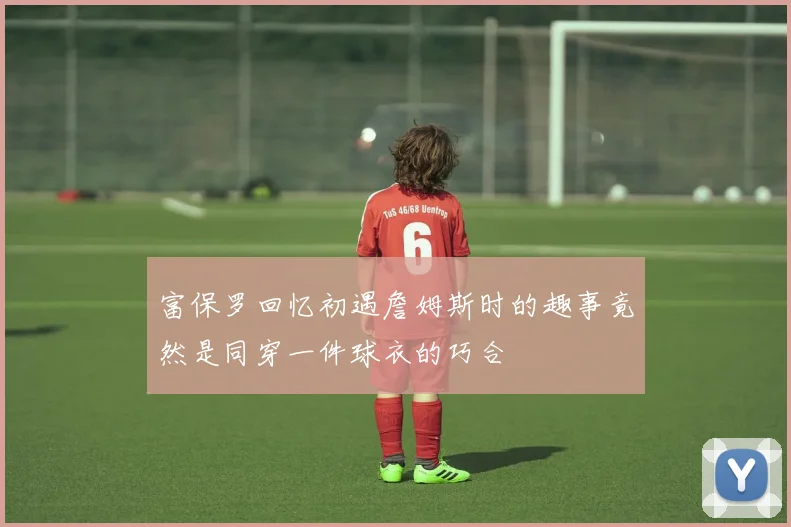 富保罗回忆初遇詹姆斯时的趣事竟然是同穿一件球衣的巧合