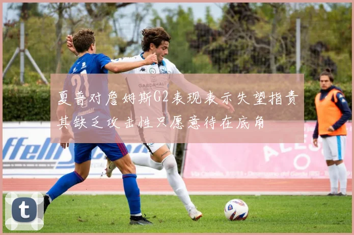 夏普对詹姆斯G2表现表示失望指责其缺乏攻击性只愿意待在底角