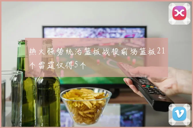 热火强势统治篮板战役前场篮板21个雷霆仅得5个