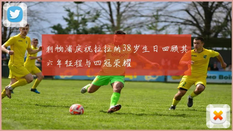 利物浦庆祝拉拉纳38岁生日回顾其六年征程与四冠荣耀