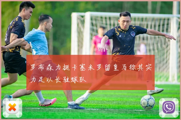 罗布森力挺卡塞米罗留皇马称其实力足以长驻球队