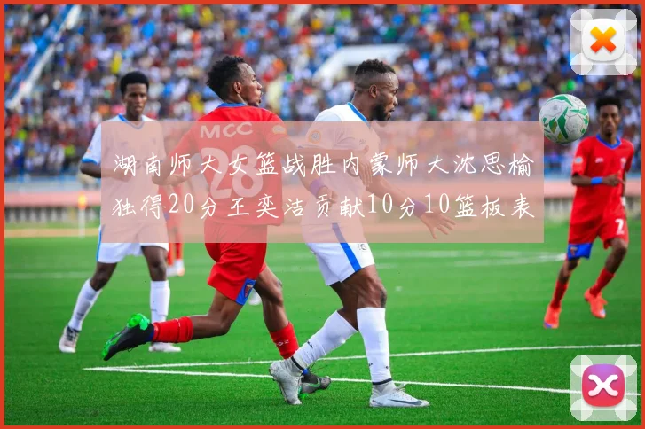 湖南师大女篮战胜内蒙师大沈思榆独得20分王奕洁贡献10分10篮板表现出色