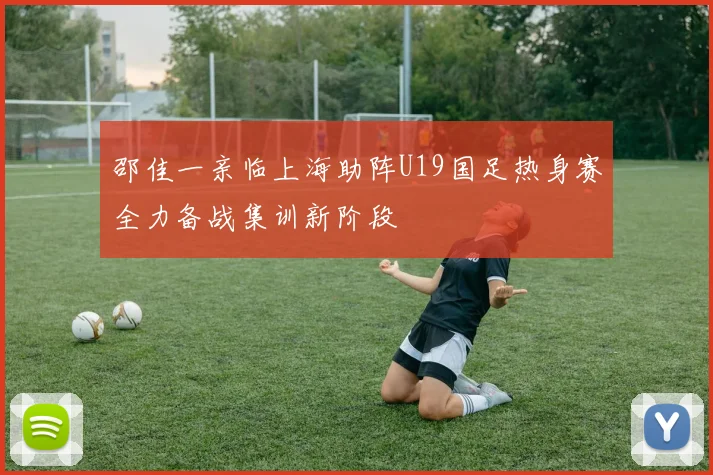 邵佳一亲临上海助阵U19国足热身赛全力备战集训新阶段