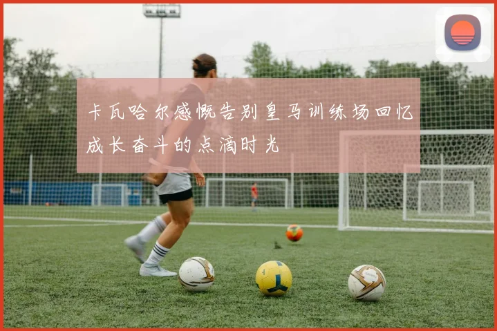 卡瓦哈尔感慨告别皇马训练场回忆成长奋斗的点滴时光