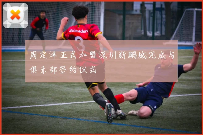 周定洋正式加盟深圳新鹏城完成与俱乐部签约仪式