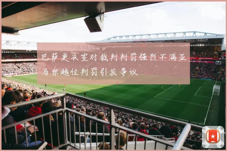 巴萨更衣室对裁判判罚强烈不满亚马尔越位判罚引发争议