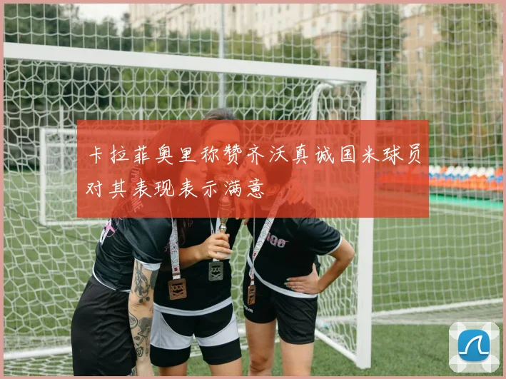 卡拉菲奥里称赞齐沃真诚国米球员对其表现表示满意
