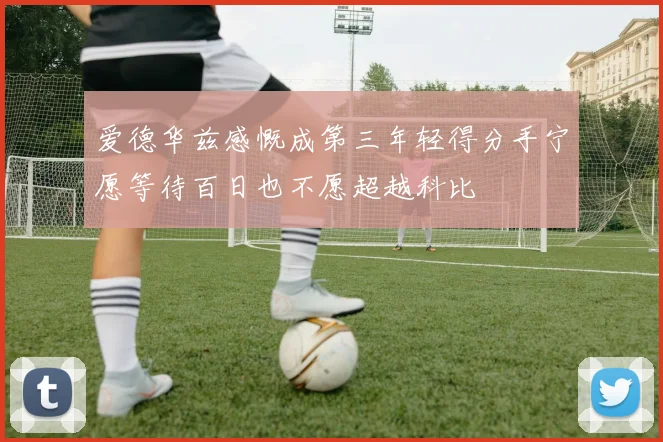 爱德华兹感慨成第三年轻得分手宁愿等待百日也不愿超越科比