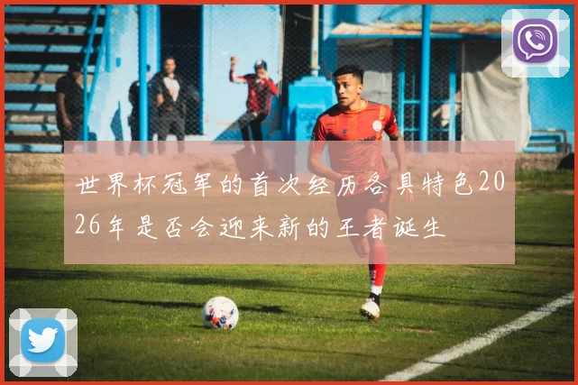 世界杯冠军的首次经历各具特色2026年是否会迎来新的王者诞生